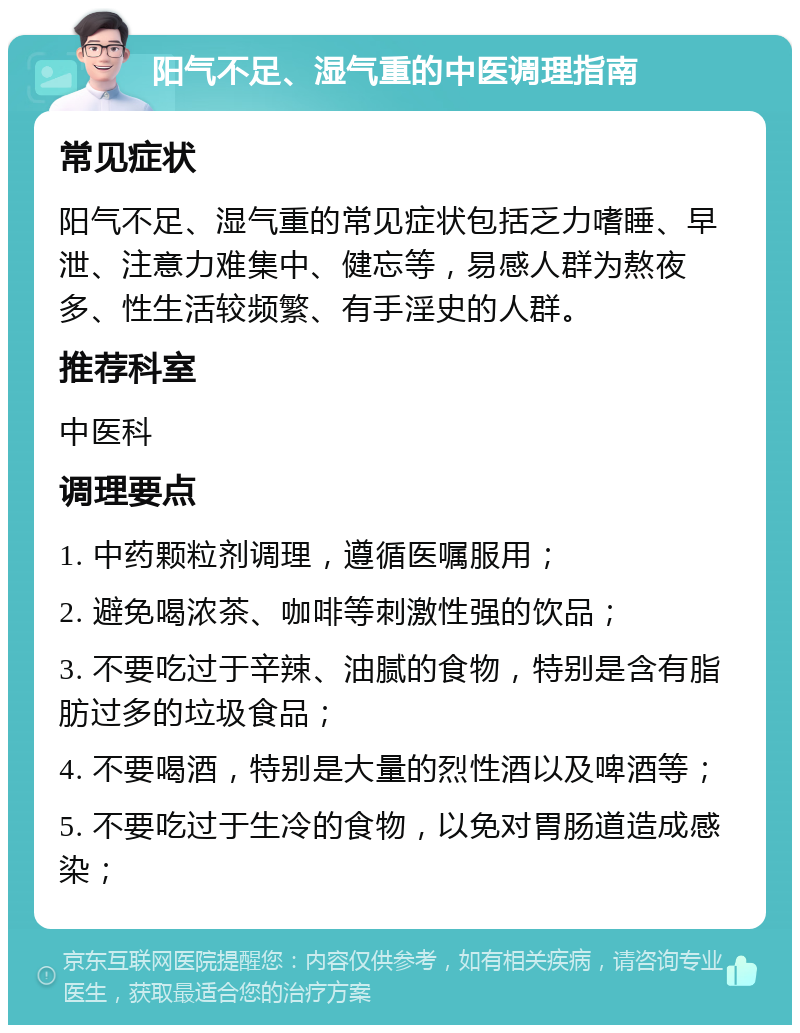 阳气不足、湿气重的中医调理指南 常见症状 阳气不足、湿气重的常见症状包括乏力嗜睡、早泄、注意力难集中、健忘等，易感人群为熬夜多、性生活较频繁、有手淫史的人群。 推荐科室 中医科 调理要点 1. 中药颗粒剂调理，遵循医嘱服用； 2. 避免喝浓茶、咖啡等刺激性强的饮品； 3. 不要吃过于辛辣、油腻的食物，特别是含有脂肪过多的垃圾食品； 4. 不要喝酒，特别是大量的烈性酒以及啤酒等； 5. 不要吃过于生冷的食物，以免对胃肠道造成感染；