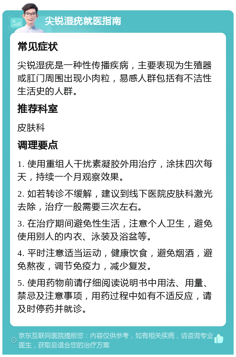 尖锐湿疣就医指南 常见症状 尖锐湿疣是一种性传播疾病，主要表现为生殖器或肛门周围出现小肉粒，易感人群包括有不洁性生活史的人群。 推荐科室 皮肤科 调理要点 1. 使用重组人干扰素凝胶外用治疗，涂抹四次每天，持续一个月观察效果。 2. 如若转诊不缓解，建议到线下医院皮肤科激光去除，治疗一般需要三次左右。 3. 在治疗期间避免性生活，注意个人卫生，避免使用别人的内衣、泳装及浴盆等。 4. 平时注意适当运动，健康饮食，避免烟酒，避免熬夜，调节免疫力，减少复发。 5. 使用药物前请仔细阅读说明书中用法、用量、禁忌及注意事项，用药过程中如有不适反应，请及时停药并就诊。