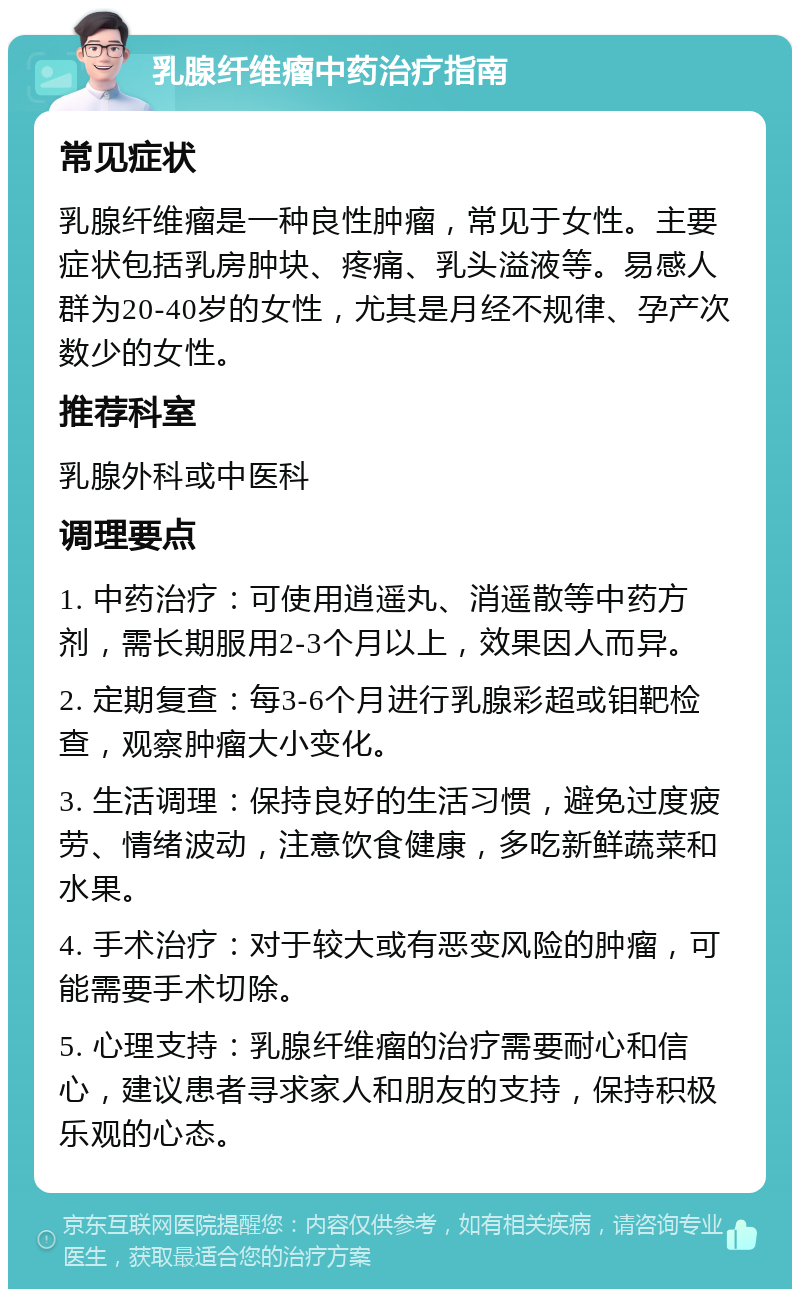 乳腺纤维瘤中药治疗指南 常见症状 乳腺纤维瘤是一种良性肿瘤，常见于女性。主要症状包括乳房肿块、疼痛、乳头溢液等。易感人群为20-40岁的女性，尤其是月经不规律、孕产次数少的女性。 推荐科室 乳腺外科或中医科 调理要点 1. 中药治疗：可使用逍遥丸、消遥散等中药方剂，需长期服用2-3个月以上，效果因人而异。 2. 定期复查：每3-6个月进行乳腺彩超或钼靶检查，观察肿瘤大小变化。 3. 生活调理：保持良好的生活习惯，避免过度疲劳、情绪波动，注意饮食健康，多吃新鲜蔬菜和水果。 4. 手术治疗：对于较大或有恶变风险的肿瘤，可能需要手术切除。 5. 心理支持：乳腺纤维瘤的治疗需要耐心和信心，建议患者寻求家人和朋友的支持，保持积极乐观的心态。