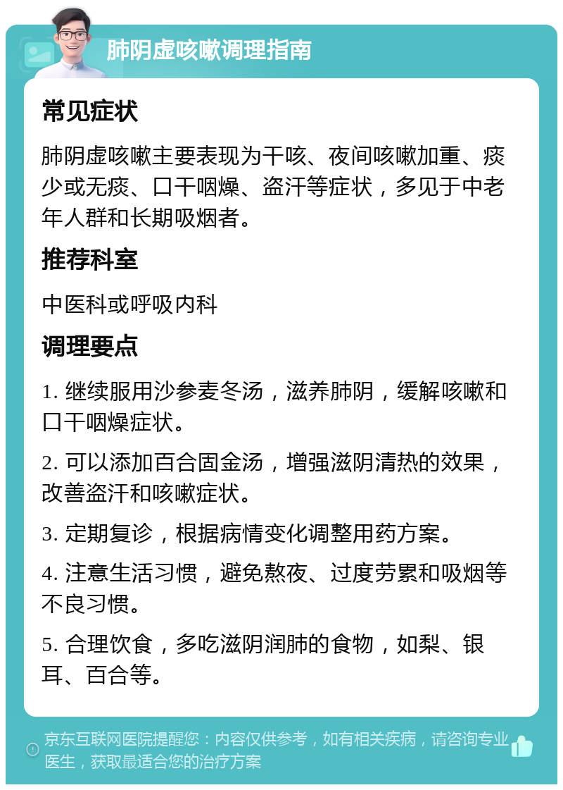 肺阴虚咳嗽调理指南 常见症状 肺阴虚咳嗽主要表现为干咳、夜间咳嗽加重、痰少或无痰、口干咽燥、盗汗等症状，多见于中老年人群和长期吸烟者。 推荐科室 中医科或呼吸内科 调理要点 1. 继续服用沙参麦冬汤，滋养肺阴，缓解咳嗽和口干咽燥症状。 2. 可以添加百合固金汤，增强滋阴清热的效果，改善盗汗和咳嗽症状。 3. 定期复诊，根据病情变化调整用药方案。 4. 注意生活习惯，避免熬夜、过度劳累和吸烟等不良习惯。 5. 合理饮食，多吃滋阴润肺的食物，如梨、银耳、百合等。