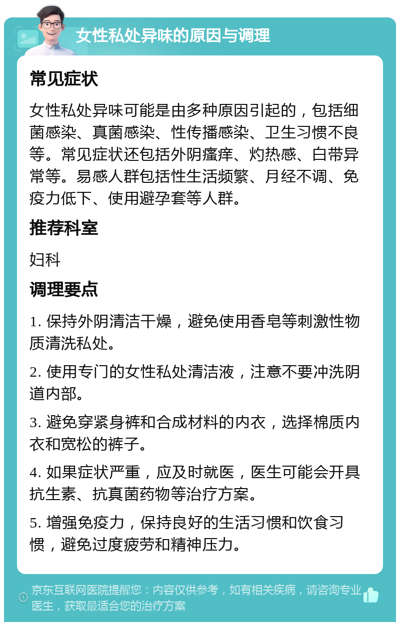 女性私处异味的原因与调理 常见症状 女性私处异味可能是由多种原因引起的，包括细菌感染、真菌感染、性传播感染、卫生习惯不良等。常见症状还包括外阴瘙痒、灼热感、白带异常等。易感人群包括性生活频繁、月经不调、免疫力低下、使用避孕套等人群。 推荐科室 妇科 调理要点 1. 保持外阴清洁干燥，避免使用香皂等刺激性物质清洗私处。 2. 使用专门的女性私处清洁液，注意不要冲洗阴道内部。 3. 避免穿紧身裤和合成材料的内衣，选择棉质内衣和宽松的裤子。 4. 如果症状严重，应及时就医，医生可能会开具抗生素、抗真菌药物等治疗方案。 5. 增强免疫力，保持良好的生活习惯和饮食习惯，避免过度疲劳和精神压力。