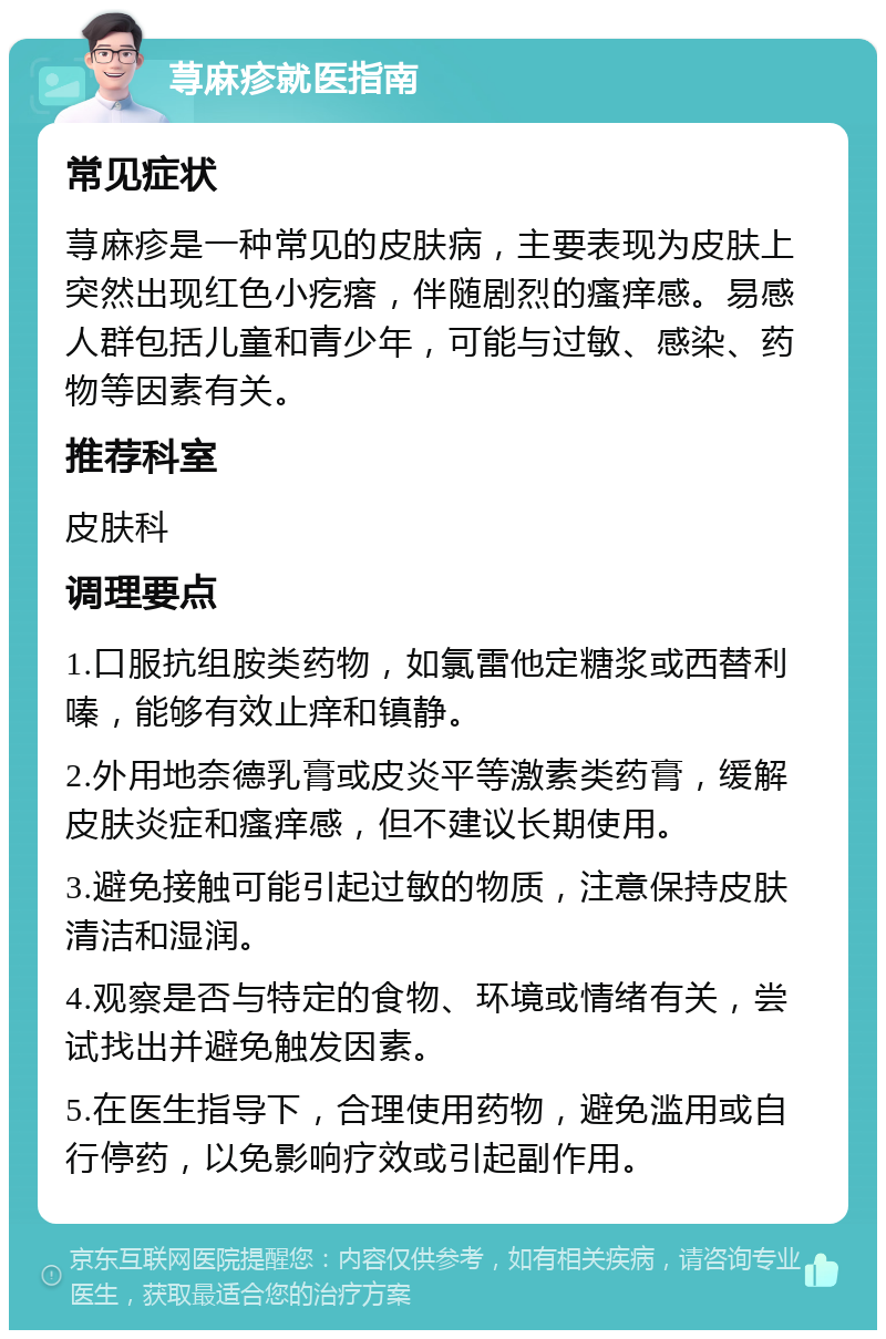 荨麻疹就医指南 常见症状 荨麻疹是一种常见的皮肤病，主要表现为皮肤上突然出现红色小疙瘩，伴随剧烈的瘙痒感。易感人群包括儿童和青少年，可能与过敏、感染、药物等因素有关。 推荐科室 皮肤科 调理要点 1.口服抗组胺类药物，如氯雷他定糖浆或西替利嗪，能够有效止痒和镇静。 2.外用地奈德乳膏或皮炎平等激素类药膏，缓解皮肤炎症和瘙痒感，但不建议长期使用。 3.避免接触可能引起过敏的物质，注意保持皮肤清洁和湿润。 4.观察是否与特定的食物、环境或情绪有关，尝试找出并避免触发因素。 5.在医生指导下，合理使用药物，避免滥用或自行停药，以免影响疗效或引起副作用。