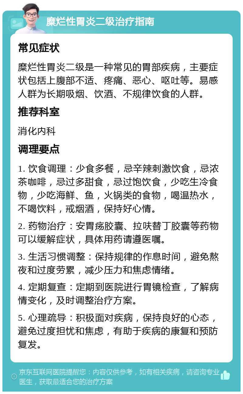 糜烂性胃炎二级治疗指南 常见症状 糜烂性胃炎二级是一种常见的胃部疾病，主要症状包括上腹部不适、疼痛、恶心、呕吐等。易感人群为长期吸烟、饮酒、不规律饮食的人群。 推荐科室 消化内科 调理要点 1. 饮食调理：少食多餐，忌辛辣刺激饮食，忌浓茶咖啡，忌过多甜食，忌过饱饮食，少吃生冷食物，少吃海鲜、鱼，火锅类的食物，喝温热水，不喝饮料，戒烟酒，保持好心情。 2. 药物治疗：安胃疡胶囊、拉呋替丁胶囊等药物可以缓解症状，具体用药请遵医嘱。 3. 生活习惯调整：保持规律的作息时间，避免熬夜和过度劳累，减少压力和焦虑情绪。 4. 定期复查：定期到医院进行胃镜检查，了解病情变化，及时调整治疗方案。 5. 心理疏导：积极面对疾病，保持良好的心态，避免过度担忧和焦虑，有助于疾病的康复和预防复发。