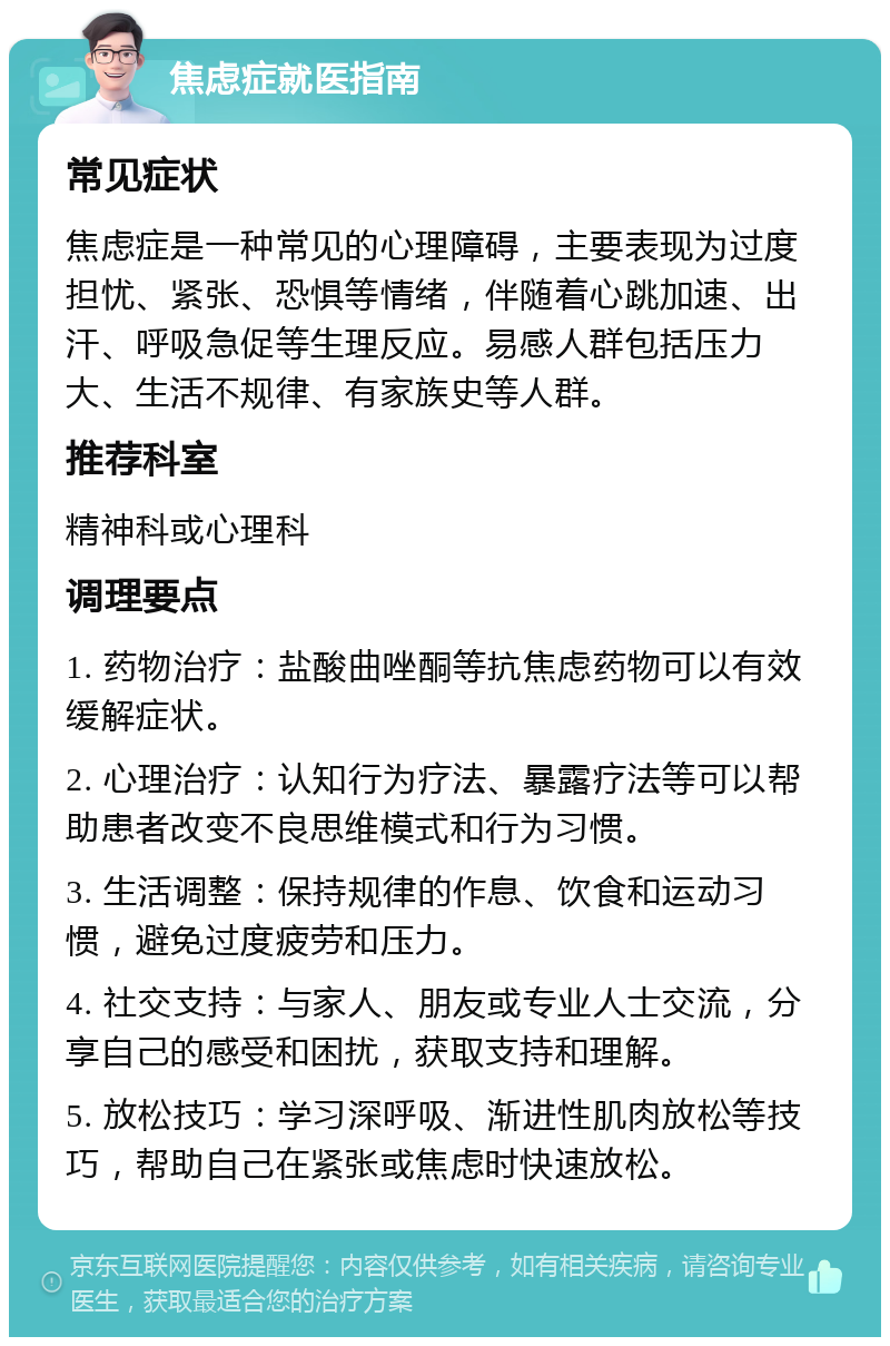 焦虑症就医指南 常见症状 焦虑症是一种常见的心理障碍，主要表现为过度担忧、紧张、恐惧等情绪，伴随着心跳加速、出汗、呼吸急促等生理反应。易感人群包括压力大、生活不规律、有家族史等人群。 推荐科室 精神科或心理科 调理要点 1. 药物治疗：盐酸曲唑酮等抗焦虑药物可以有效缓解症状。 2. 心理治疗：认知行为疗法、暴露疗法等可以帮助患者改变不良思维模式和行为习惯。 3. 生活调整：保持规律的作息、饮食和运动习惯，避免过度疲劳和压力。 4. 社交支持：与家人、朋友或专业人士交流，分享自己的感受和困扰，获取支持和理解。 5. 放松技巧：学习深呼吸、渐进性肌肉放松等技巧，帮助自己在紧张或焦虑时快速放松。