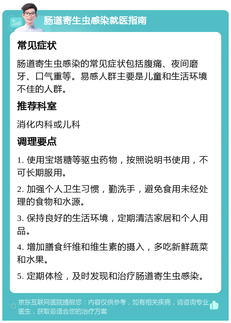 肠道寄生虫感染就医指南 常见症状 肠道寄生虫感染的常见症状包括腹痛、夜间磨牙、口气重等。易感人群主要是儿童和生活环境不佳的人群。 推荐科室 消化内科或儿科 调理要点 1. 使用宝塔糖等驱虫药物，按照说明书使用，不可长期服用。 2. 加强个人卫生习惯，勤洗手，避免食用未经处理的食物和水源。 3. 保持良好的生活环境，定期清洁家居和个人用品。 4. 增加膳食纤维和维生素的摄入，多吃新鲜蔬菜和水果。 5. 定期体检，及时发现和治疗肠道寄生虫感染。