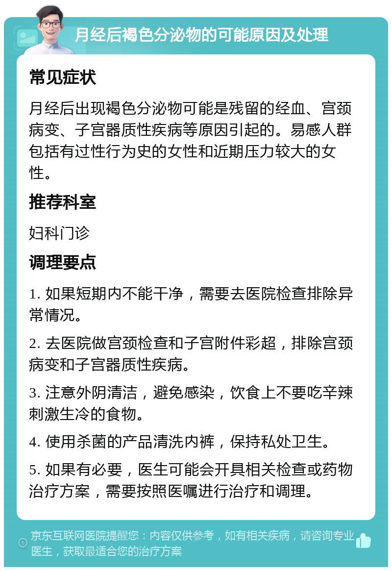 月经后褐色分泌物的可能原因及处理 常见症状 月经后出现褐色分泌物可能是残留的经血、宫颈病变、子宫器质性疾病等原因引起的。易感人群包括有过性行为史的女性和近期压力较大的女性。 推荐科室 妇科门诊 调理要点 1. 如果短期内不能干净，需要去医院检查排除异常情况。 2. 去医院做宫颈检查和子宫附件彩超，排除宫颈病变和子宫器质性疾病。 3. 注意外阴清洁，避免感染，饮食上不要吃辛辣刺激生冷的食物。 4. 使用杀菌的产品清洗内裤，保持私处卫生。 5. 如果有必要，医生可能会开具相关检查或药物治疗方案，需要按照医嘱进行治疗和调理。