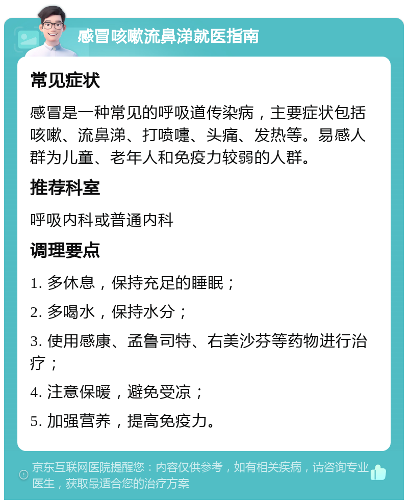 感冒咳嗽流鼻涕就医指南 常见症状 感冒是一种常见的呼吸道传染病，主要症状包括咳嗽、流鼻涕、打喷嚏、头痛、发热等。易感人群为儿童、老年人和免疫力较弱的人群。 推荐科室 呼吸内科或普通内科 调理要点 1. 多休息，保持充足的睡眠； 2. 多喝水，保持水分； 3. 使用感康、孟鲁司特、右美沙芬等药物进行治疗； 4. 注意保暖，避免受凉； 5. 加强营养，提高免疫力。