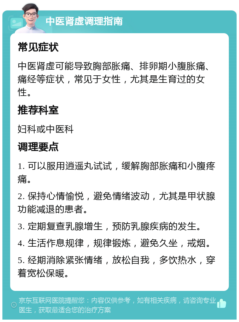 中医肾虚调理指南 常见症状 中医肾虚可能导致胸部胀痛、排卵期小腹胀痛、痛经等症状，常见于女性，尤其是生育过的女性。 推荐科室 妇科或中医科 调理要点 1. 可以服用逍遥丸试试，缓解胸部胀痛和小腹疼痛。 2. 保持心情愉悦，避免情绪波动，尤其是甲状腺功能减退的患者。 3. 定期复查乳腺增生，预防乳腺疾病的发生。 4. 生活作息规律，规律锻炼，避免久坐，戒烟。 5. 经期消除紧张情绪，放松自我，多饮热水，穿着宽松保暖。