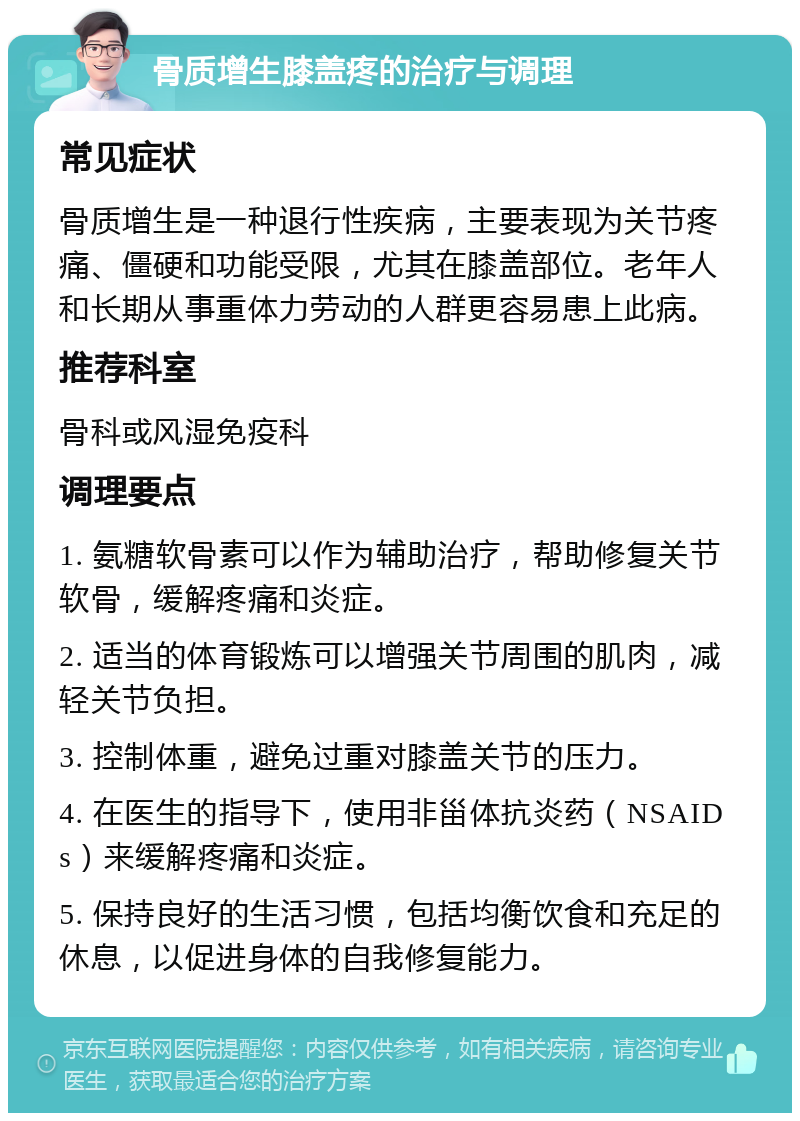 骨质增生膝盖疼的治疗与调理 常见症状 骨质增生是一种退行性疾病，主要表现为关节疼痛、僵硬和功能受限，尤其在膝盖部位。老年人和长期从事重体力劳动的人群更容易患上此病。 推荐科室 骨科或风湿免疫科 调理要点 1. 氨糖软骨素可以作为辅助治疗，帮助修复关节软骨，缓解疼痛和炎症。 2. 适当的体育锻炼可以增强关节周围的肌肉，减轻关节负担。 3. 控制体重，避免过重对膝盖关节的压力。 4. 在医生的指导下，使用非甾体抗炎药（NSAIDs）来缓解疼痛和炎症。 5. 保持良好的生活习惯，包括均衡饮食和充足的休息，以促进身体的自我修复能力。