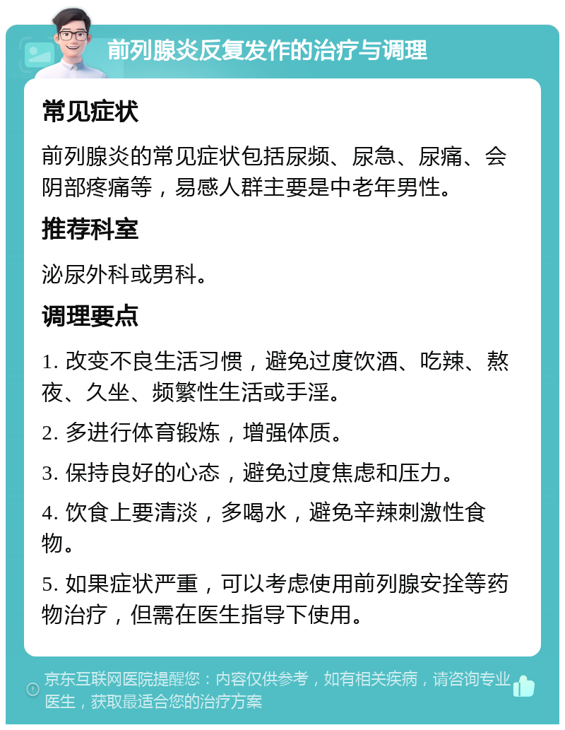 前列腺炎反复发作的治疗与调理 常见症状 前列腺炎的常见症状包括尿频、尿急、尿痛、会阴部疼痛等，易感人群主要是中老年男性。 推荐科室 泌尿外科或男科。 调理要点 1. 改变不良生活习惯，避免过度饮酒、吃辣、熬夜、久坐、频繁性生活或手淫。 2. 多进行体育锻炼，增强体质。 3. 保持良好的心态，避免过度焦虑和压力。 4. 饮食上要清淡，多喝水，避免辛辣刺激性食物。 5. 如果症状严重，可以考虑使用前列腺安拴等药物治疗，但需在医生指导下使用。