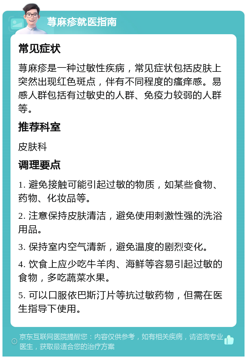 荨麻疹就医指南 常见症状 荨麻疹是一种过敏性疾病，常见症状包括皮肤上突然出现红色斑点，伴有不同程度的瘙痒感。易感人群包括有过敏史的人群、免疫力较弱的人群等。 推荐科室 皮肤科 调理要点 1. 避免接触可能引起过敏的物质，如某些食物、药物、化妆品等。 2. 注意保持皮肤清洁，避免使用刺激性强的洗浴用品。 3. 保持室内空气清新，避免温度的剧烈变化。 4. 饮食上应少吃牛羊肉、海鲜等容易引起过敏的食物，多吃蔬菜水果。 5. 可以口服依巴斯汀片等抗过敏药物，但需在医生指导下使用。