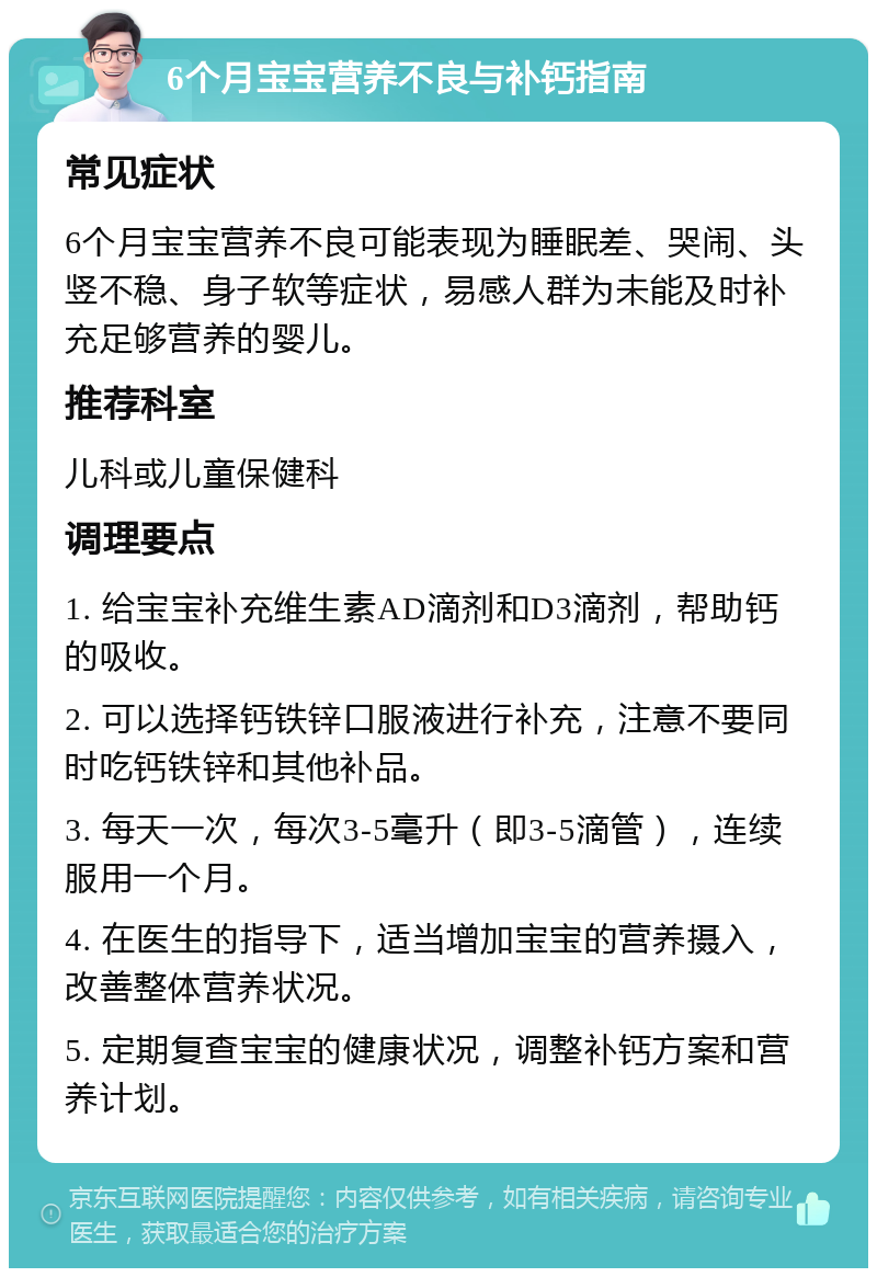 6个月宝宝营养不良与补钙指南 常见症状 6个月宝宝营养不良可能表现为睡眠差、哭闹、头竖不稳、身子软等症状，易感人群为未能及时补充足够营养的婴儿。 推荐科室 儿科或儿童保健科 调理要点 1. 给宝宝补充维生素AD滴剂和D3滴剂，帮助钙的吸收。 2. 可以选择钙铁锌口服液进行补充，注意不要同时吃钙铁锌和其他补品。 3. 每天一次，每次3-5毫升（即3-5滴管），连续服用一个月。 4. 在医生的指导下，适当增加宝宝的营养摄入，改善整体营养状况。 5. 定期复查宝宝的健康状况，调整补钙方案和营养计划。