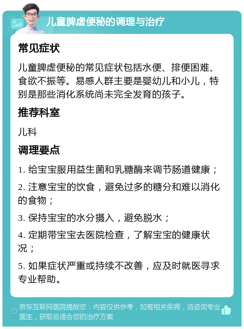 儿童脾虚便秘的调理与治疗 常见症状 儿童脾虚便秘的常见症状包括水便、排便困难、食欲不振等。易感人群主要是婴幼儿和小儿，特别是那些消化系统尚未完全发育的孩子。 推荐科室 儿科 调理要点 1. 给宝宝服用益生菌和乳糖酶来调节肠道健康； 2. 注意宝宝的饮食，避免过多的糖分和难以消化的食物； 3. 保持宝宝的水分摄入，避免脱水； 4. 定期带宝宝去医院检查，了解宝宝的健康状况； 5. 如果症状严重或持续不改善，应及时就医寻求专业帮助。