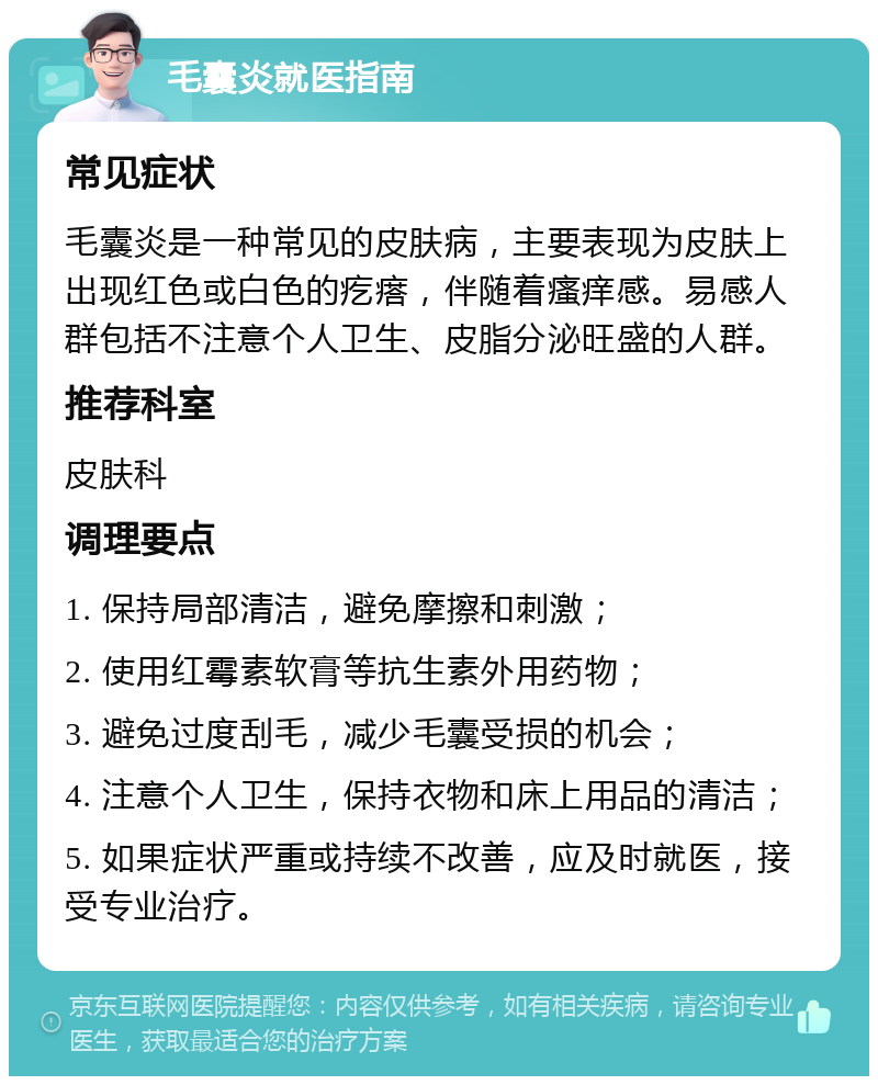 毛囊炎就医指南 常见症状 毛囊炎是一种常见的皮肤病，主要表现为皮肤上出现红色或白色的疙瘩，伴随着瘙痒感。易感人群包括不注意个人卫生、皮脂分泌旺盛的人群。 推荐科室 皮肤科 调理要点 1. 保持局部清洁，避免摩擦和刺激； 2. 使用红霉素软膏等抗生素外用药物； 3. 避免过度刮毛，减少毛囊受损的机会； 4. 注意个人卫生，保持衣物和床上用品的清洁； 5. 如果症状严重或持续不改善，应及时就医，接受专业治疗。