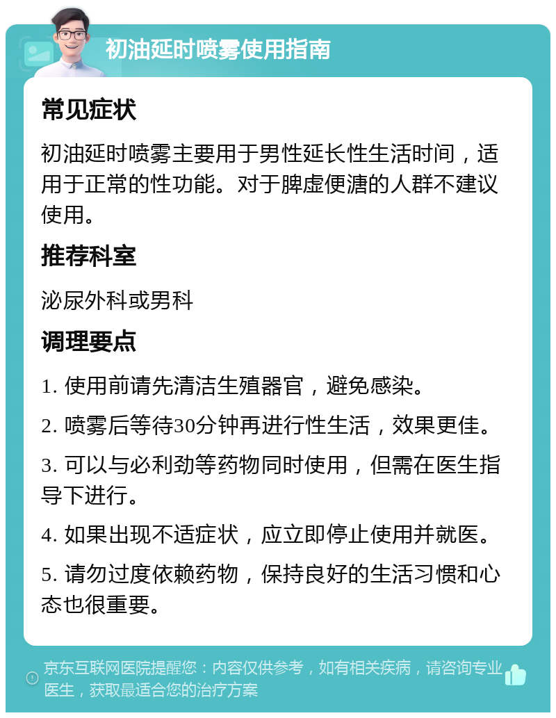 初油延时喷雾使用指南 常见症状 初油延时喷雾主要用于男性延长性生活时间，适用于正常的性功能。对于脾虚便溏的人群不建议使用。 推荐科室 泌尿外科或男科 调理要点 1. 使用前请先清洁生殖器官，避免感染。 2. 喷雾后等待30分钟再进行性生活，效果更佳。 3. 可以与必利劲等药物同时使用，但需在医生指导下进行。 4. 如果出现不适症状，应立即停止使用并就医。 5. 请勿过度依赖药物，保持良好的生活习惯和心态也很重要。