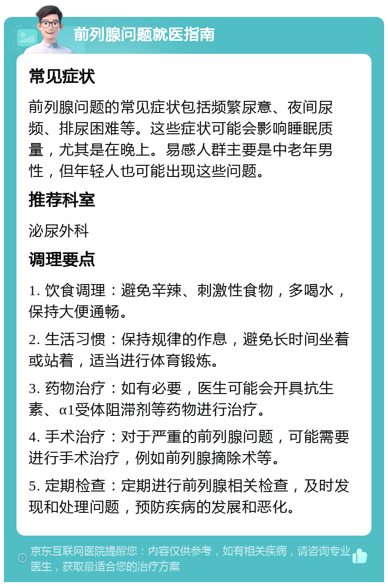 前列腺问题就医指南 常见症状 前列腺问题的常见症状包括频繁尿意、夜间尿频、排尿困难等。这些症状可能会影响睡眠质量，尤其是在晚上。易感人群主要是中老年男性，但年轻人也可能出现这些问题。 推荐科室 泌尿外科 调理要点 1. 饮食调理：避免辛辣、刺激性食物，多喝水，保持大便通畅。 2. 生活习惯：保持规律的作息，避免长时间坐着或站着，适当进行体育锻炼。 3. 药物治疗：如有必要，医生可能会开具抗生素、α1受体阻滞剂等药物进行治疗。 4. 手术治疗：对于严重的前列腺问题，可能需要进行手术治疗，例如前列腺摘除术等。 5. 定期检查：定期进行前列腺相关检查，及时发现和处理问题，预防疾病的发展和恶化。