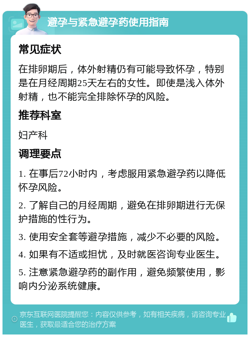 避孕与紧急避孕药使用指南 常见症状 在排卵期后，体外射精仍有可能导致怀孕，特别是在月经周期25天左右的女性。即使是浅入体外射精，也不能完全排除怀孕的风险。 推荐科室 妇产科 调理要点 1. 在事后72小时内，考虑服用紧急避孕药以降低怀孕风险。 2. 了解自己的月经周期，避免在排卵期进行无保护措施的性行为。 3. 使用安全套等避孕措施，减少不必要的风险。 4. 如果有不适或担忧，及时就医咨询专业医生。 5. 注意紧急避孕药的副作用，避免频繁使用，影响内分泌系统健康。