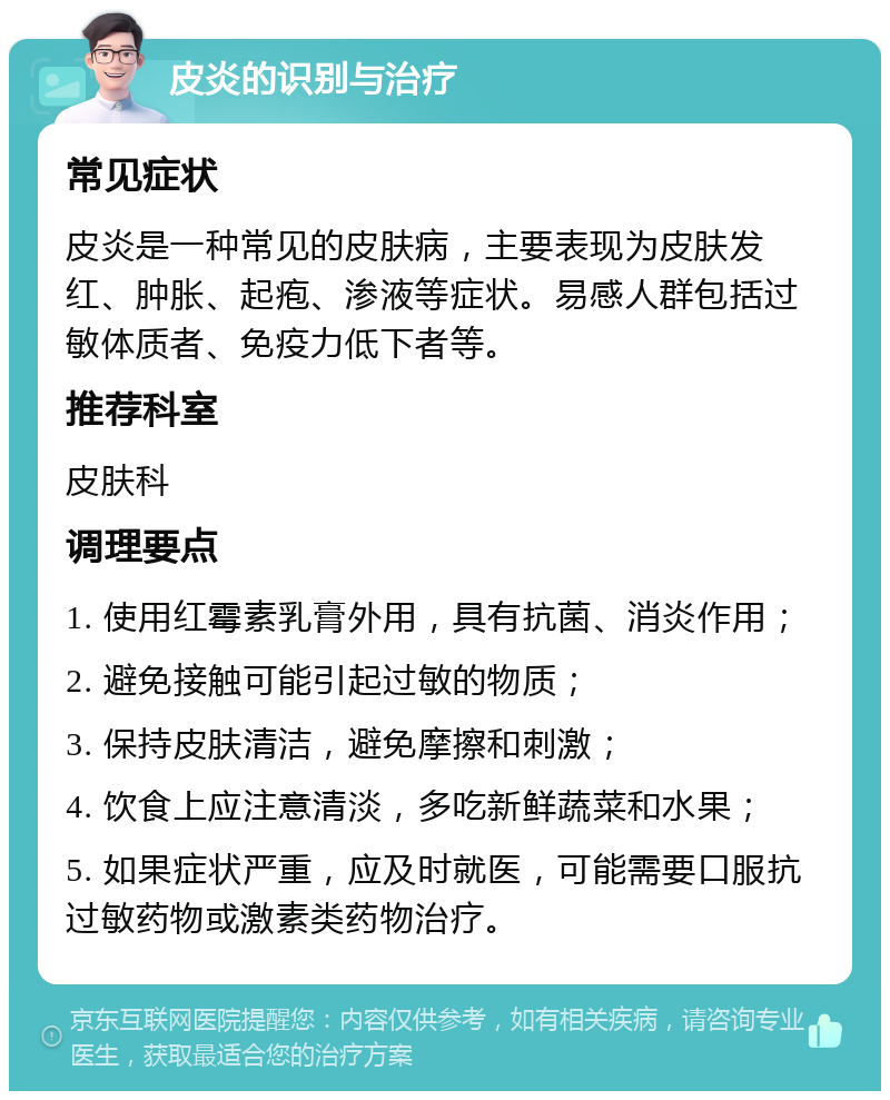 皮炎的识别与治疗 常见症状 皮炎是一种常见的皮肤病，主要表现为皮肤发红、肿胀、起疱、渗液等症状。易感人群包括过敏体质者、免疫力低下者等。 推荐科室 皮肤科 调理要点 1. 使用红霉素乳膏外用，具有抗菌、消炎作用； 2. 避免接触可能引起过敏的物质； 3. 保持皮肤清洁，避免摩擦和刺激； 4. 饮食上应注意清淡，多吃新鲜蔬菜和水果； 5. 如果症状严重，应及时就医，可能需要口服抗过敏药物或激素类药物治疗。