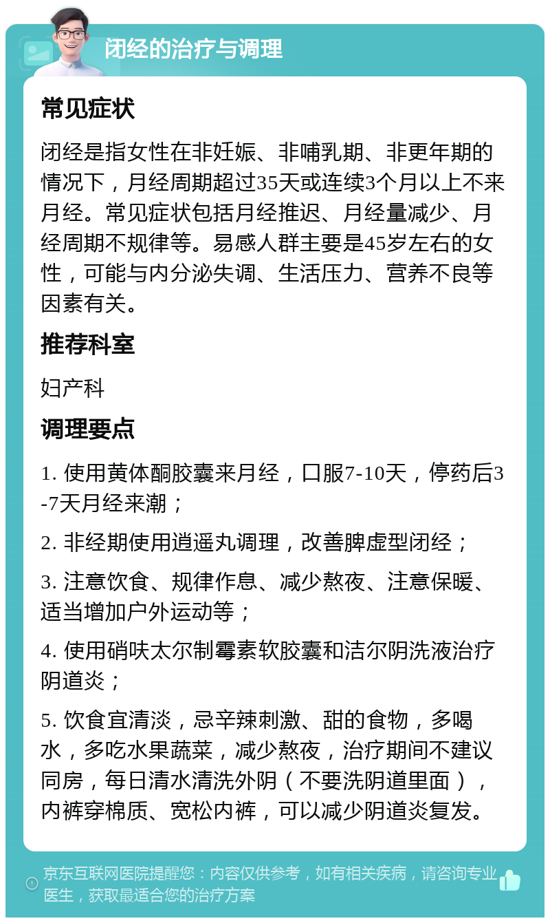 闭经的治疗与调理 常见症状 闭经是指女性在非妊娠、非哺乳期、非更年期的情况下，月经周期超过35天或连续3个月以上不来月经。常见症状包括月经推迟、月经量减少、月经周期不规律等。易感人群主要是45岁左右的女性，可能与内分泌失调、生活压力、营养不良等因素有关。 推荐科室 妇产科 调理要点 1. 使用黄体酮胶囊来月经，口服7-10天，停药后3-7天月经来潮； 2. 非经期使用逍遥丸调理，改善脾虚型闭经； 3. 注意饮食、规律作息、减少熬夜、注意保暖、适当增加户外运动等； 4. 使用硝呋太尔制霉素软胶囊和洁尔阴洗液治疗阴道炎； 5. 饮食宜清淡，忌辛辣刺激、甜的食物，多喝水，多吃水果蔬菜，减少熬夜，治疗期间不建议同房，每日清水清洗外阴（不要洗阴道里面），内裤穿棉质、宽松内裤，可以减少阴道炎复发。