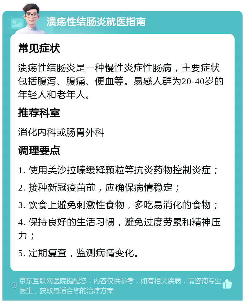 溃疡性结肠炎就医指南 常见症状 溃疡性结肠炎是一种慢性炎症性肠病，主要症状包括腹泻、腹痛、便血等。易感人群为20-40岁的年轻人和老年人。 推荐科室 消化内科或肠胃外科 调理要点 1. 使用美沙拉嗪缓释颗粒等抗炎药物控制炎症； 2. 接种新冠疫苗前，应确保病情稳定； 3. 饮食上避免刺激性食物，多吃易消化的食物； 4. 保持良好的生活习惯，避免过度劳累和精神压力； 5. 定期复查，监测病情变化。