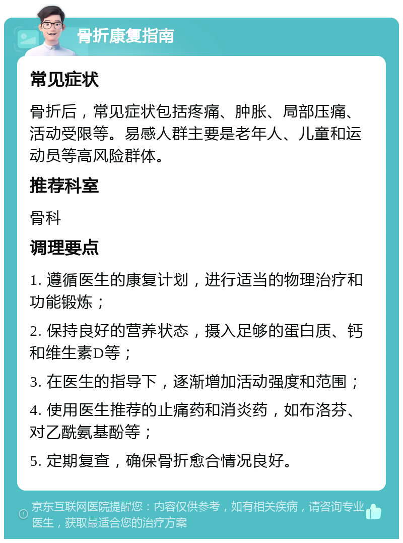 骨折康复指南 常见症状 骨折后，常见症状包括疼痛、肿胀、局部压痛、活动受限等。易感人群主要是老年人、儿童和运动员等高风险群体。 推荐科室 骨科 调理要点 1. 遵循医生的康复计划，进行适当的物理治疗和功能锻炼； 2. 保持良好的营养状态，摄入足够的蛋白质、钙和维生素D等； 3. 在医生的指导下，逐渐增加活动强度和范围； 4. 使用医生推荐的止痛药和消炎药，如布洛芬、对乙酰氨基酚等； 5. 定期复查，确保骨折愈合情况良好。