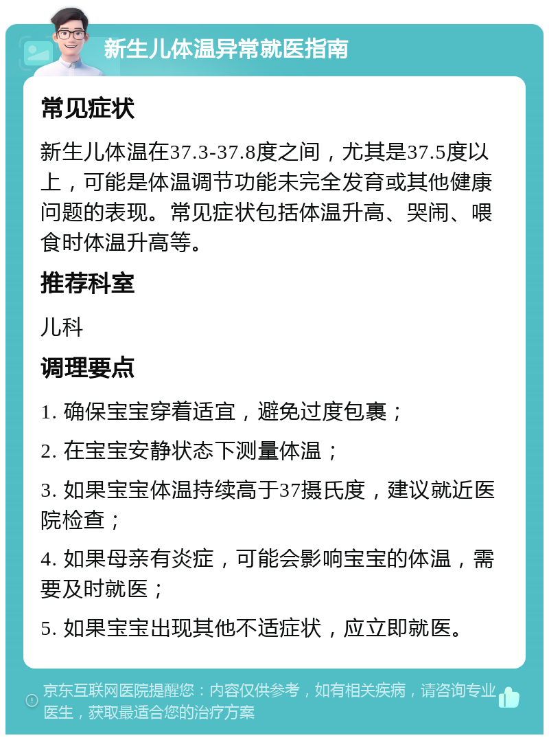 新生儿体温异常就医指南 常见症状 新生儿体温在37.3-37.8度之间，尤其是37.5度以上，可能是体温调节功能未完全发育或其他健康问题的表现。常见症状包括体温升高、哭闹、喂食时体温升高等。 推荐科室 儿科 调理要点 1. 确保宝宝穿着适宜，避免过度包裹； 2. 在宝宝安静状态下测量体温； 3. 如果宝宝体温持续高于37摄氏度，建议就近医院检查； 4. 如果母亲有炎症，可能会影响宝宝的体温，需要及时就医； 5. 如果宝宝出现其他不适症状，应立即就医。