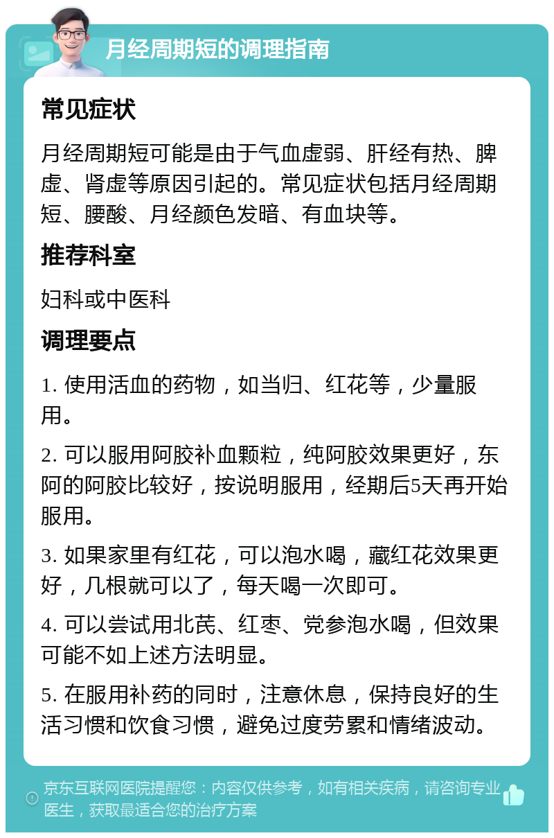 月经周期短的调理指南 常见症状 月经周期短可能是由于气血虚弱、肝经有热、脾虚、肾虚等原因引起的。常见症状包括月经周期短、腰酸、月经颜色发暗、有血块等。 推荐科室 妇科或中医科 调理要点 1. 使用活血的药物，如当归、红花等，少量服用。 2. 可以服用阿胶补血颗粒，纯阿胶效果更好，东阿的阿胶比较好，按说明服用，经期后5天再开始服用。 3. 如果家里有红花，可以泡水喝，藏红花效果更好，几根就可以了，每天喝一次即可。 4. 可以尝试用北芪、红枣、党参泡水喝，但效果可能不如上述方法明显。 5. 在服用补药的同时，注意休息，保持良好的生活习惯和饮食习惯，避免过度劳累和情绪波动。