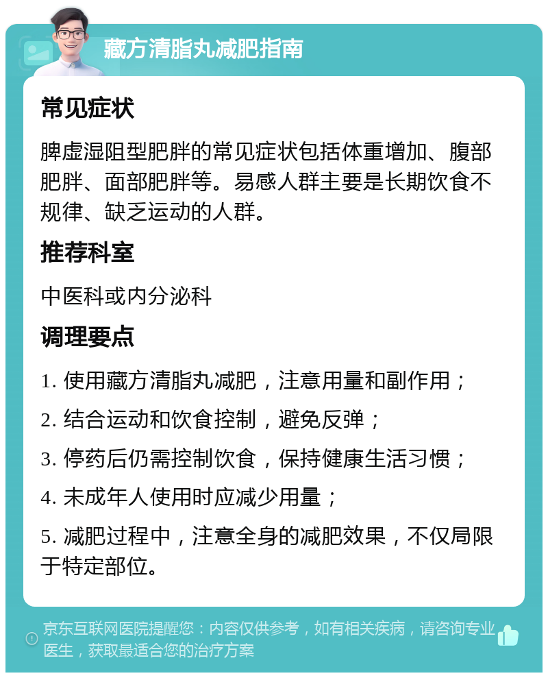 藏方清脂丸减肥指南 常见症状 脾虚湿阻型肥胖的常见症状包括体重增加、腹部肥胖、面部肥胖等。易感人群主要是长期饮食不规律、缺乏运动的人群。 推荐科室 中医科或内分泌科 调理要点 1. 使用藏方清脂丸减肥，注意用量和副作用； 2. 结合运动和饮食控制，避免反弹； 3. 停药后仍需控制饮食，保持健康生活习惯； 4. 未成年人使用时应减少用量； 5. 减肥过程中，注意全身的减肥效果，不仅局限于特定部位。