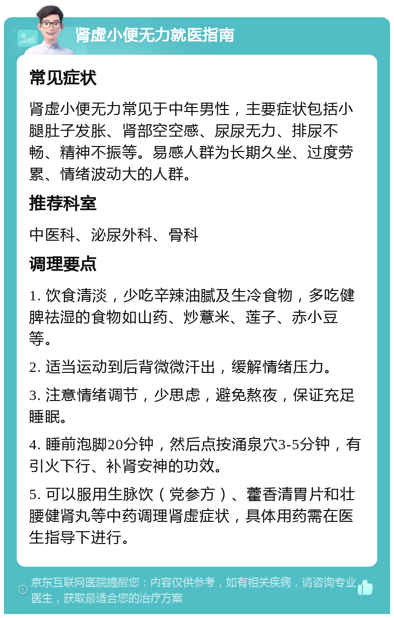 肾虚小便无力就医指南 常见症状 肾虚小便无力常见于中年男性，主要症状包括小腿肚子发胀、肾部空空感、尿尿无力、排尿不畅、精神不振等。易感人群为长期久坐、过度劳累、情绪波动大的人群。 推荐科室 中医科、泌尿外科、骨科 调理要点 1. 饮食清淡，少吃辛辣油腻及生冷食物，多吃健脾祛湿的食物如山药、炒薏米、莲子、赤小豆等。 2. 适当运动到后背微微汗出，缓解情绪压力。 3. 注意情绪调节，少思虑，避免熬夜，保证充足睡眠。 4. 睡前泡脚20分钟，然后点按涌泉穴3-5分钟，有引火下行、补肾安神的功效。 5. 可以服用生脉饮（党参方）、藿香清胃片和壮腰健肾丸等中药调理肾虚症状，具体用药需在医生指导下进行。