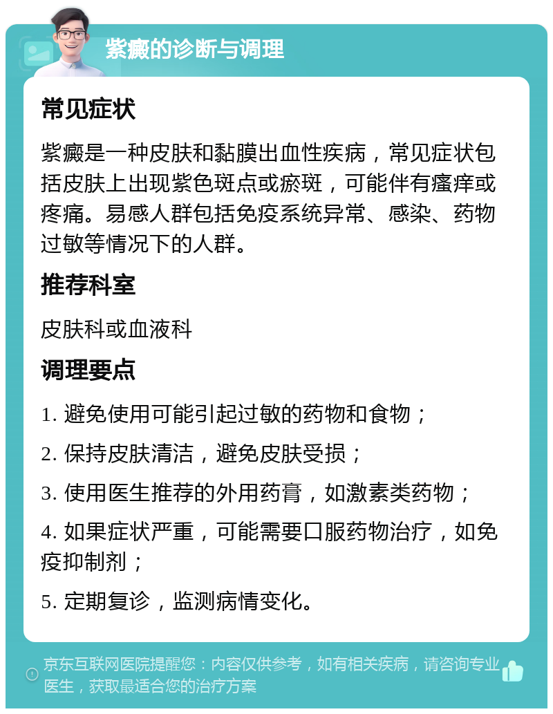 紫癜的诊断与调理 常见症状 紫癜是一种皮肤和黏膜出血性疾病，常见症状包括皮肤上出现紫色斑点或瘀斑，可能伴有瘙痒或疼痛。易感人群包括免疫系统异常、感染、药物过敏等情况下的人群。 推荐科室 皮肤科或血液科 调理要点 1. 避免使用可能引起过敏的药物和食物； 2. 保持皮肤清洁，避免皮肤受损； 3. 使用医生推荐的外用药膏，如激素类药物； 4. 如果症状严重，可能需要口服药物治疗，如免疫抑制剂； 5. 定期复诊，监测病情变化。