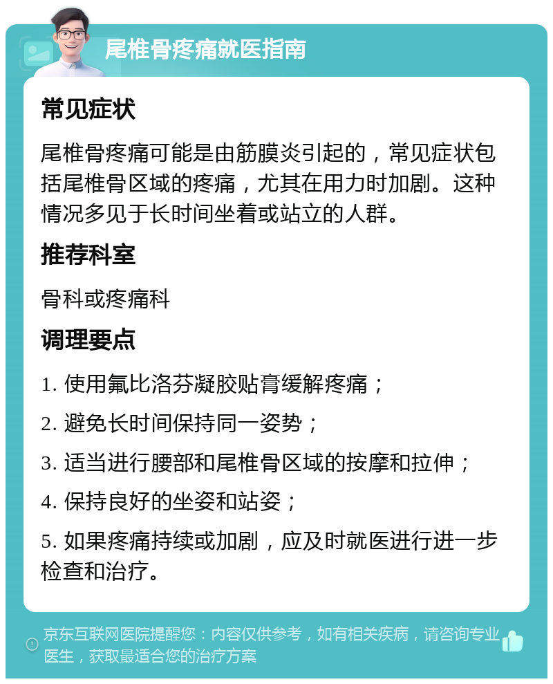 尾椎骨疼痛就医指南 常见症状 尾椎骨疼痛可能是由筋膜炎引起的，常见症状包括尾椎骨区域的疼痛，尤其在用力时加剧。这种情况多见于长时间坐着或站立的人群。 推荐科室 骨科或疼痛科 调理要点 1. 使用氟比洛芬凝胶贴膏缓解疼痛； 2. 避免长时间保持同一姿势； 3. 适当进行腰部和尾椎骨区域的按摩和拉伸； 4. 保持良好的坐姿和站姿； 5. 如果疼痛持续或加剧，应及时就医进行进一步检查和治疗。