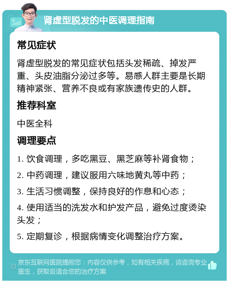 肾虚型脱发的中医调理指南 常见症状 肾虚型脱发的常见症状包括头发稀疏、掉发严重、头皮油脂分泌过多等。易感人群主要是长期精神紧张、营养不良或有家族遗传史的人群。 推荐科室 中医全科 调理要点 1. 饮食调理，多吃黑豆、黑芝麻等补肾食物； 2. 中药调理，建议服用六味地黄丸等中药； 3. 生活习惯调整，保持良好的作息和心态； 4. 使用适当的洗发水和护发产品，避免过度烫染头发； 5. 定期复诊，根据病情变化调整治疗方案。