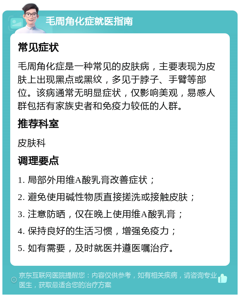 毛周角化症就医指南 常见症状 毛周角化症是一种常见的皮肤病，主要表现为皮肤上出现黑点或黑纹，多见于脖子、手臂等部位。该病通常无明显症状，仅影响美观，易感人群包括有家族史者和免疫力较低的人群。 推荐科室 皮肤科 调理要点 1. 局部外用维A酸乳膏改善症状； 2. 避免使用碱性物质直接搓洗或接触皮肤； 3. 注意防晒，仅在晚上使用维A酸乳膏； 4. 保持良好的生活习惯，增强免疫力； 5. 如有需要，及时就医并遵医嘱治疗。