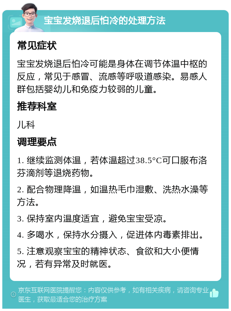 宝宝发烧退后怕冷的处理方法 常见症状 宝宝发烧退后怕冷可能是身体在调节体温中枢的反应，常见于感冒、流感等呼吸道感染。易感人群包括婴幼儿和免疫力较弱的儿童。 推荐科室 儿科 调理要点 1. 继续监测体温，若体温超过38.5°C可口服布洛芬滴剂等退烧药物。 2. 配合物理降温，如温热毛巾湿敷、洗热水澡等方法。 3. 保持室内温度适宜，避免宝宝受凉。 4. 多喝水，保持水分摄入，促进体内毒素排出。 5. 注意观察宝宝的精神状态、食欲和大小便情况，若有异常及时就医。