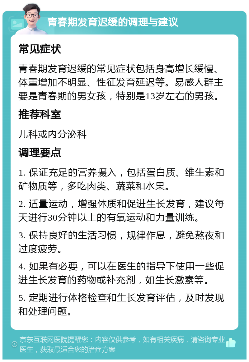 青春期发育迟缓的调理与建议 常见症状 青春期发育迟缓的常见症状包括身高增长缓慢、体重增加不明显、性征发育延迟等。易感人群主要是青春期的男女孩，特别是13岁左右的男孩。 推荐科室 儿科或内分泌科 调理要点 1. 保证充足的营养摄入，包括蛋白质、维生素和矿物质等，多吃肉类、蔬菜和水果。 2. 适量运动，增强体质和促进生长发育，建议每天进行30分钟以上的有氧运动和力量训练。 3. 保持良好的生活习惯，规律作息，避免熬夜和过度疲劳。 4. 如果有必要，可以在医生的指导下使用一些促进生长发育的药物或补充剂，如生长激素等。 5. 定期进行体格检查和生长发育评估，及时发现和处理问题。