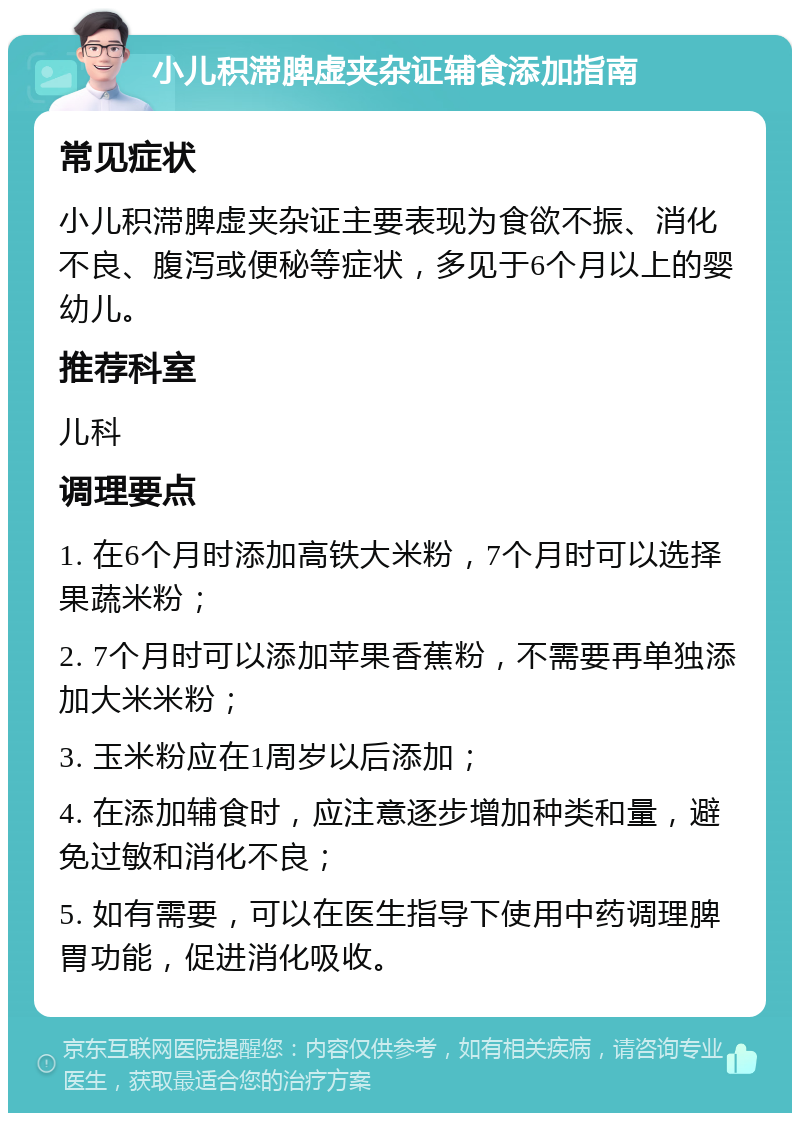 小儿积滞脾虚夹杂证辅食添加指南 常见症状 小儿积滞脾虚夹杂证主要表现为食欲不振、消化不良、腹泻或便秘等症状，多见于6个月以上的婴幼儿。 推荐科室 儿科 调理要点 1. 在6个月时添加高铁大米粉，7个月时可以选择果蔬米粉； 2. 7个月时可以添加苹果香蕉粉，不需要再单独添加大米米粉； 3. 玉米粉应在1周岁以后添加； 4. 在添加辅食时，应注意逐步增加种类和量，避免过敏和消化不良； 5. 如有需要，可以在医生指导下使用中药调理脾胃功能，促进消化吸收。