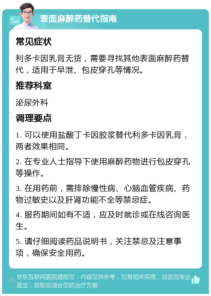 表面麻醉药替代指南 常见症状 利多卡因乳膏无货，需要寻找其他表面麻醉药替代，适用于早泄、包皮穿孔等情况。 推荐科室 泌尿外科 调理要点 1. 可以使用盐酸丁卡因胶浆替代利多卡因乳膏，两者效果相同。 2. 在专业人士指导下使用麻醉药物进行包皮穿孔等操作。 3. 在用药前，需排除慢性病、心脑血管疾病、药物过敏史以及肝肾功能不全等禁忌症。 4. 服药期间如有不适，应及时就诊或在线咨询医生。 5. 请仔细阅读药品说明书，关注禁忌及注意事项，确保安全用药。