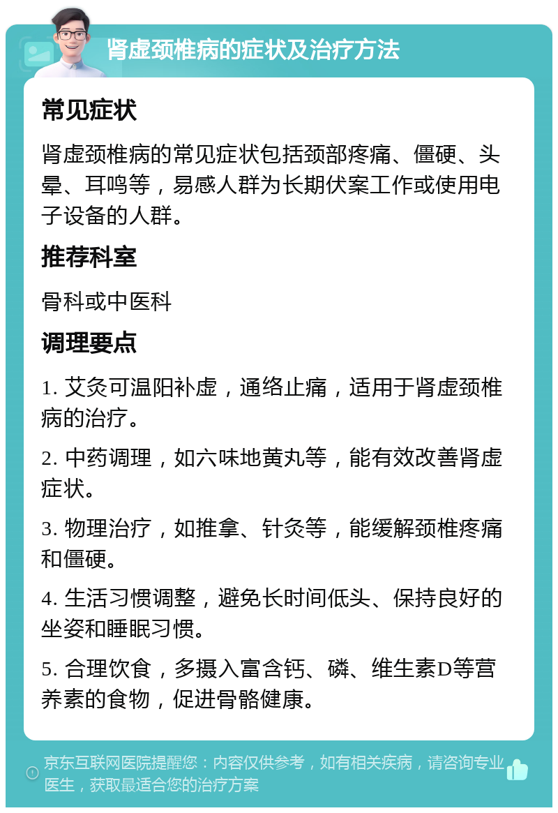 肾虚颈椎病的症状及治疗方法 常见症状 肾虚颈椎病的常见症状包括颈部疼痛、僵硬、头晕、耳鸣等，易感人群为长期伏案工作或使用电子设备的人群。 推荐科室 骨科或中医科 调理要点 1. 艾灸可温阳补虚，通络止痛，适用于肾虚颈椎病的治疗。 2. 中药调理，如六味地黄丸等，能有效改善肾虚症状。 3. 物理治疗，如推拿、针灸等，能缓解颈椎疼痛和僵硬。 4. 生活习惯调整，避免长时间低头、保持良好的坐姿和睡眠习惯。 5. 合理饮食，多摄入富含钙、磷、维生素D等营养素的食物，促进骨骼健康。