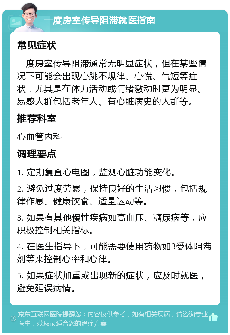 一度房室传导阻滞就医指南 常见症状 一度房室传导阻滞通常无明显症状，但在某些情况下可能会出现心跳不规律、心慌、气短等症状，尤其是在体力活动或情绪激动时更为明显。易感人群包括老年人、有心脏病史的人群等。 推荐科室 心血管内科 调理要点 1. 定期复查心电图，监测心脏功能变化。 2. 避免过度劳累，保持良好的生活习惯，包括规律作息、健康饮食、适量运动等。 3. 如果有其他慢性疾病如高血压、糖尿病等，应积极控制相关指标。 4. 在医生指导下，可能需要使用药物如β受体阻滞剂等来控制心率和心律。 5. 如果症状加重或出现新的症状，应及时就医，避免延误病情。