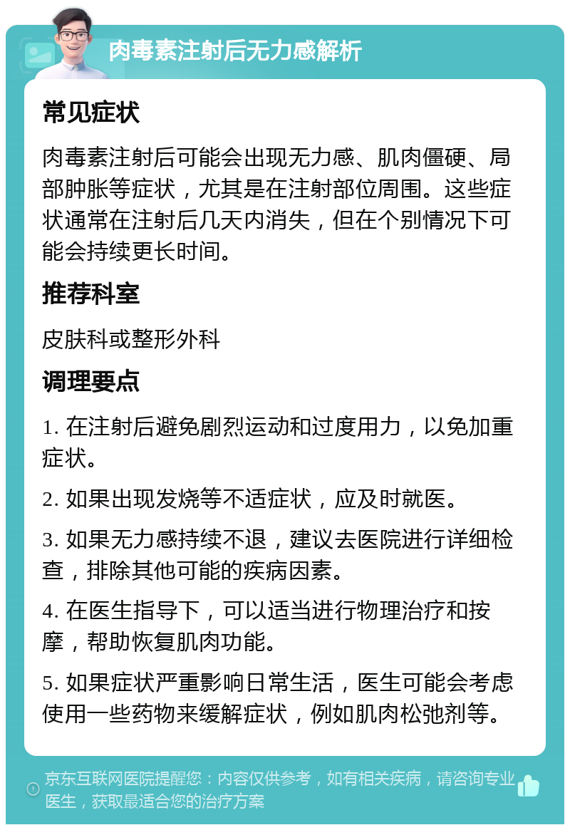 肉毒素注射后无力感解析 常见症状 肉毒素注射后可能会出现无力感、肌肉僵硬、局部肿胀等症状，尤其是在注射部位周围。这些症状通常在注射后几天内消失，但在个别情况下可能会持续更长时间。 推荐科室 皮肤科或整形外科 调理要点 1. 在注射后避免剧烈运动和过度用力，以免加重症状。 2. 如果出现发烧等不适症状，应及时就医。 3. 如果无力感持续不退，建议去医院进行详细检查，排除其他可能的疾病因素。 4. 在医生指导下，可以适当进行物理治疗和按摩，帮助恢复肌肉功能。 5. 如果症状严重影响日常生活，医生可能会考虑使用一些药物来缓解症状，例如肌肉松弛剂等。