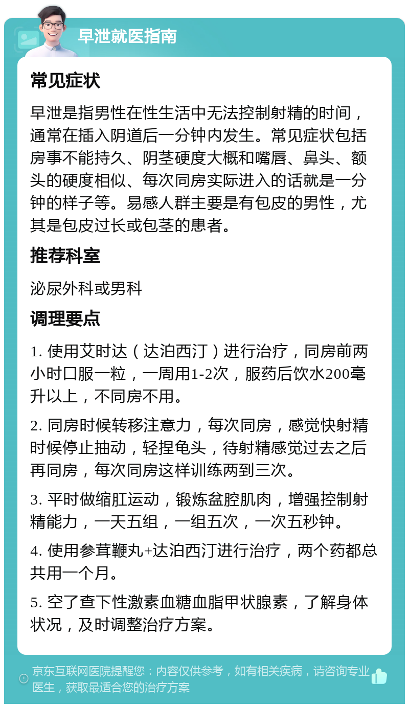 早泄就医指南 常见症状 早泄是指男性在性生活中无法控制射精的时间，通常在插入阴道后一分钟内发生。常见症状包括房事不能持久、阴茎硬度大概和嘴唇、鼻头、额头的硬度相似、每次同房实际进入的话就是一分钟的样子等。易感人群主要是有包皮的男性，尤其是包皮过长或包茎的患者。 推荐科室 泌尿外科或男科 调理要点 1. 使用艾时达（达泊西汀）进行治疗，同房前两小时口服一粒，一周用1-2次，服药后饮水200毫升以上，不同房不用。 2. 同房时候转移注意力，每次同房，感觉快射精时候停止抽动，轻捏龟头，待射精感觉过去之后再同房，每次同房这样训练两到三次。 3. 平时做缩肛运动，锻炼盆腔肌肉，增强控制射精能力，一天五组，一组五次，一次五秒钟。 4. 使用参茸鞭丸+达泊西汀进行治疗，两个药都总共用一个月。 5. 空了查下性激素血糖血脂甲状腺素，了解身体状况，及时调整治疗方案。