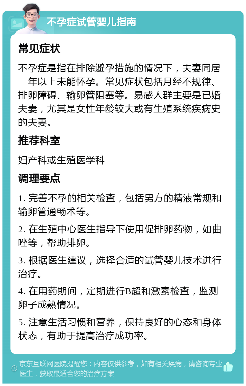 不孕症试管婴儿指南 常见症状 不孕症是指在排除避孕措施的情况下，夫妻同居一年以上未能怀孕。常见症状包括月经不规律、排卵障碍、输卵管阻塞等。易感人群主要是已婚夫妻，尤其是女性年龄较大或有生殖系统疾病史的夫妻。 推荐科室 妇产科或生殖医学科 调理要点 1. 完善不孕的相关检查，包括男方的精液常规和输卵管通畅术等。 2. 在生殖中心医生指导下使用促排卵药物，如曲唑等，帮助排卵。 3. 根据医生建议，选择合适的试管婴儿技术进行治疗。 4. 在用药期间，定期进行B超和激素检查，监测卵子成熟情况。 5. 注意生活习惯和营养，保持良好的心态和身体状态，有助于提高治疗成功率。