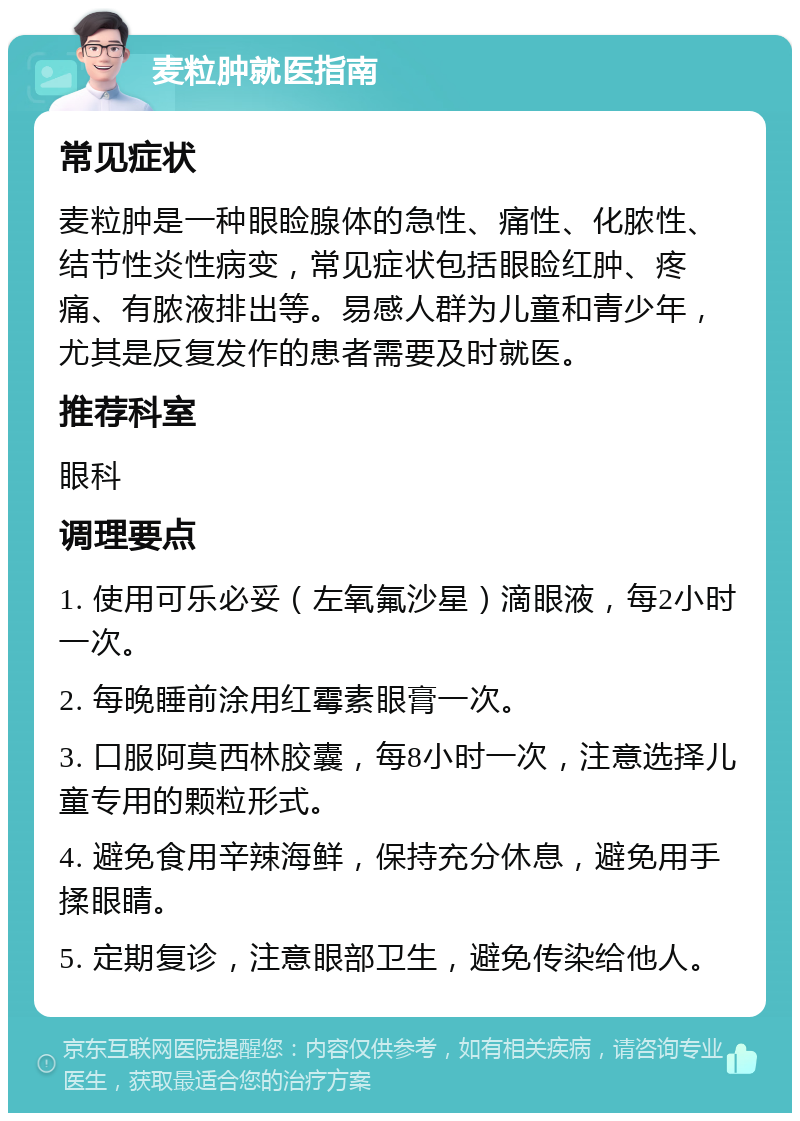 麦粒肿就医指南 常见症状 麦粒肿是一种眼睑腺体的急性、痛性、化脓性、结节性炎性病变，常见症状包括眼睑红肿、疼痛、有脓液排出等。易感人群为儿童和青少年，尤其是反复发作的患者需要及时就医。 推荐科室 眼科 调理要点 1. 使用可乐必妥（左氧氟沙星）滴眼液，每2小时一次。 2. 每晚睡前涂用红霉素眼膏一次。 3. 口服阿莫西林胶囊，每8小时一次，注意选择儿童专用的颗粒形式。 4. 避免食用辛辣海鲜，保持充分休息，避免用手揉眼睛。 5. 定期复诊，注意眼部卫生，避免传染给他人。