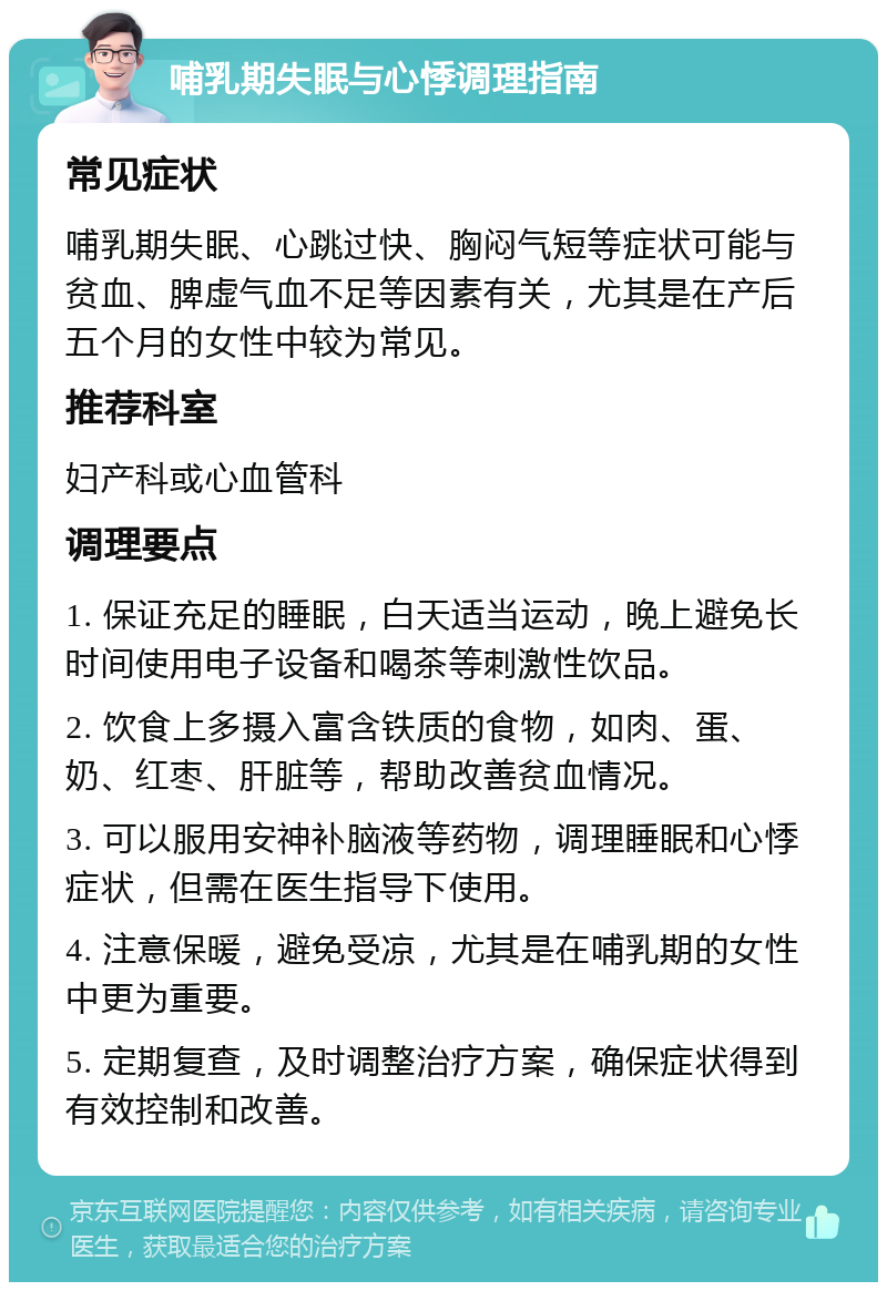 哺乳期失眠与心悸调理指南 常见症状 哺乳期失眠、心跳过快、胸闷气短等症状可能与贫血、脾虚气血不足等因素有关，尤其是在产后五个月的女性中较为常见。 推荐科室 妇产科或心血管科 调理要点 1. 保证充足的睡眠，白天适当运动，晚上避免长时间使用电子设备和喝茶等刺激性饮品。 2. 饮食上多摄入富含铁质的食物，如肉、蛋、奶、红枣、肝脏等，帮助改善贫血情况。 3. 可以服用安神补脑液等药物，调理睡眠和心悸症状，但需在医生指导下使用。 4. 注意保暖，避免受凉，尤其是在哺乳期的女性中更为重要。 5. 定期复查，及时调整治疗方案，确保症状得到有效控制和改善。