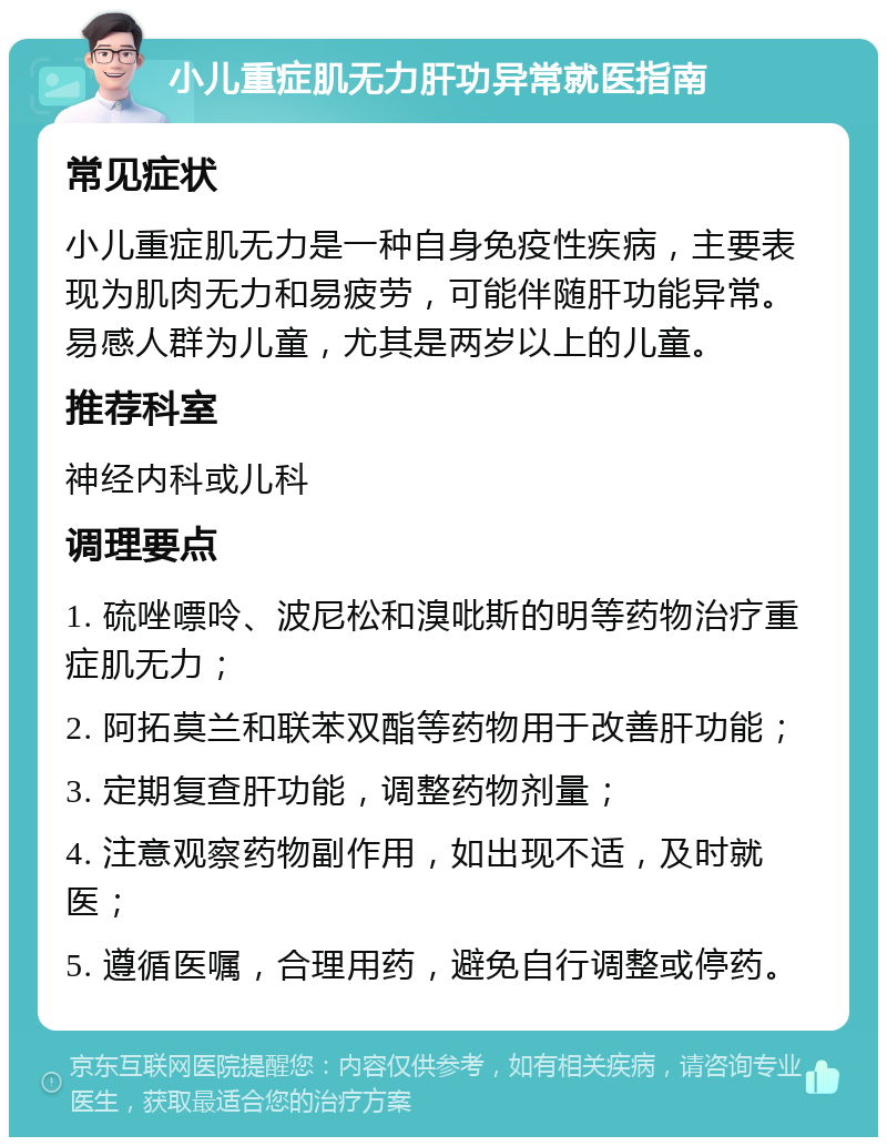 小儿重症肌无力肝功异常就医指南 常见症状 小儿重症肌无力是一种自身免疫性疾病，主要表现为肌肉无力和易疲劳，可能伴随肝功能异常。易感人群为儿童，尤其是两岁以上的儿童。 推荐科室 神经内科或儿科 调理要点 1. 硫唑嘌呤、波尼松和溴吡斯的明等药物治疗重症肌无力； 2. 阿拓莫兰和联苯双酯等药物用于改善肝功能； 3. 定期复查肝功能，调整药物剂量； 4. 注意观察药物副作用，如出现不适，及时就医； 5. 遵循医嘱，合理用药，避免自行调整或停药。