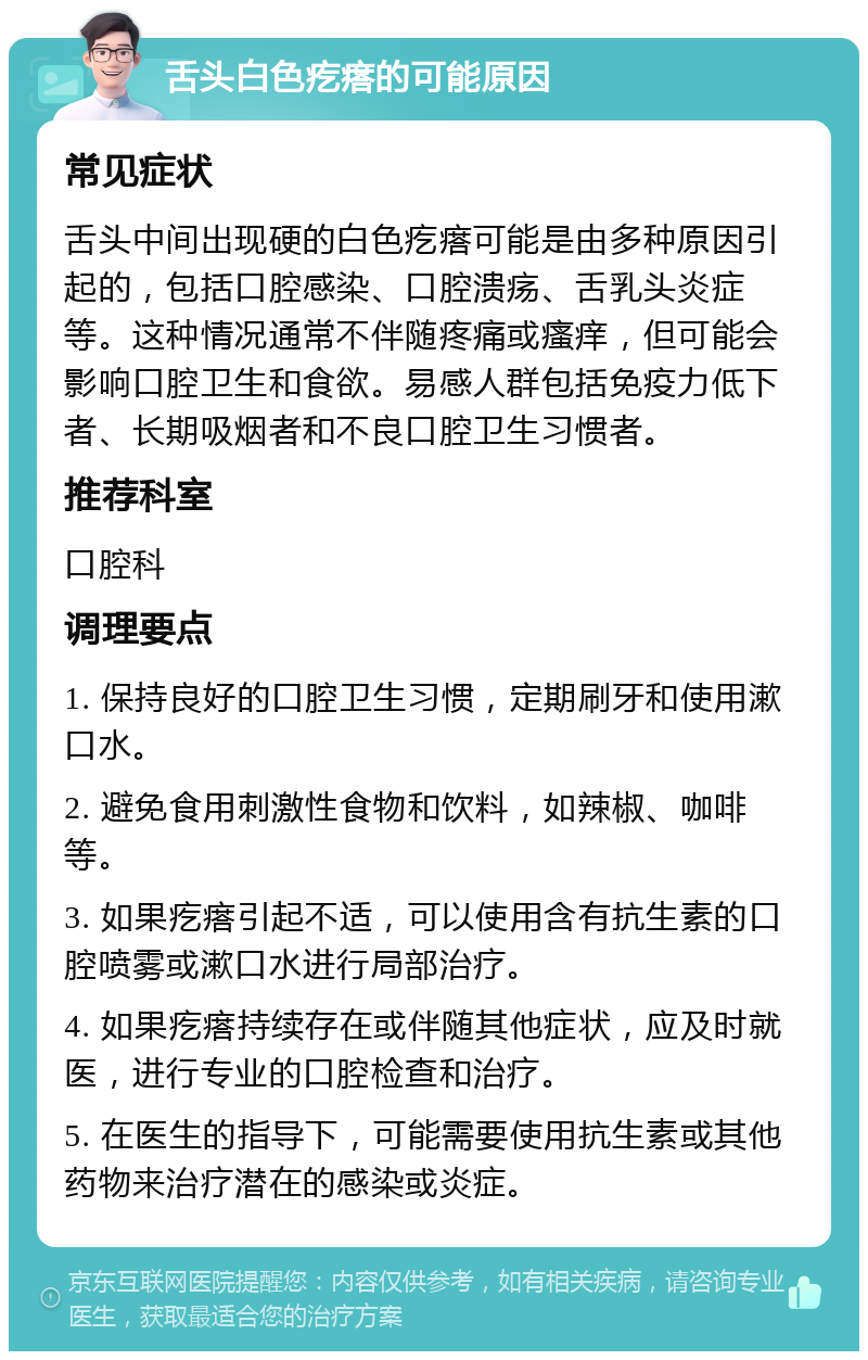 舌头白色疙瘩的可能原因 常见症状 舌头中间出现硬的白色疙瘩可能是由多种原因引起的，包括口腔感染、口腔溃疡、舌乳头炎症等。这种情况通常不伴随疼痛或瘙痒，但可能会影响口腔卫生和食欲。易感人群包括免疫力低下者、长期吸烟者和不良口腔卫生习惯者。 推荐科室 口腔科 调理要点 1. 保持良好的口腔卫生习惯，定期刷牙和使用漱口水。 2. 避免食用刺激性食物和饮料，如辣椒、咖啡等。 3. 如果疙瘩引起不适，可以使用含有抗生素的口腔喷雾或漱口水进行局部治疗。 4. 如果疙瘩持续存在或伴随其他症状，应及时就医，进行专业的口腔检查和治疗。 5. 在医生的指导下，可能需要使用抗生素或其他药物来治疗潜在的感染或炎症。