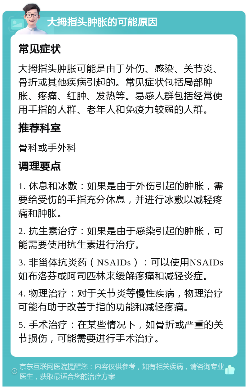 大拇指头肿胀的可能原因 常见症状 大拇指头肿胀可能是由于外伤、感染、关节炎、骨折或其他疾病引起的。常见症状包括局部肿胀、疼痛、红肿、发热等。易感人群包括经常使用手指的人群、老年人和免疫力较弱的人群。 推荐科室 骨科或手外科 调理要点 1. 休息和冰敷：如果是由于外伤引起的肿胀，需要给受伤的手指充分休息，并进行冰敷以减轻疼痛和肿胀。 2. 抗生素治疗：如果是由于感染引起的肿胀，可能需要使用抗生素进行治疗。 3. 非甾体抗炎药（NSAIDs）：可以使用NSAIDs如布洛芬或阿司匹林来缓解疼痛和减轻炎症。 4. 物理治疗：对于关节炎等慢性疾病，物理治疗可能有助于改善手指的功能和减轻疼痛。 5. 手术治疗：在某些情况下，如骨折或严重的关节损伤，可能需要进行手术治疗。