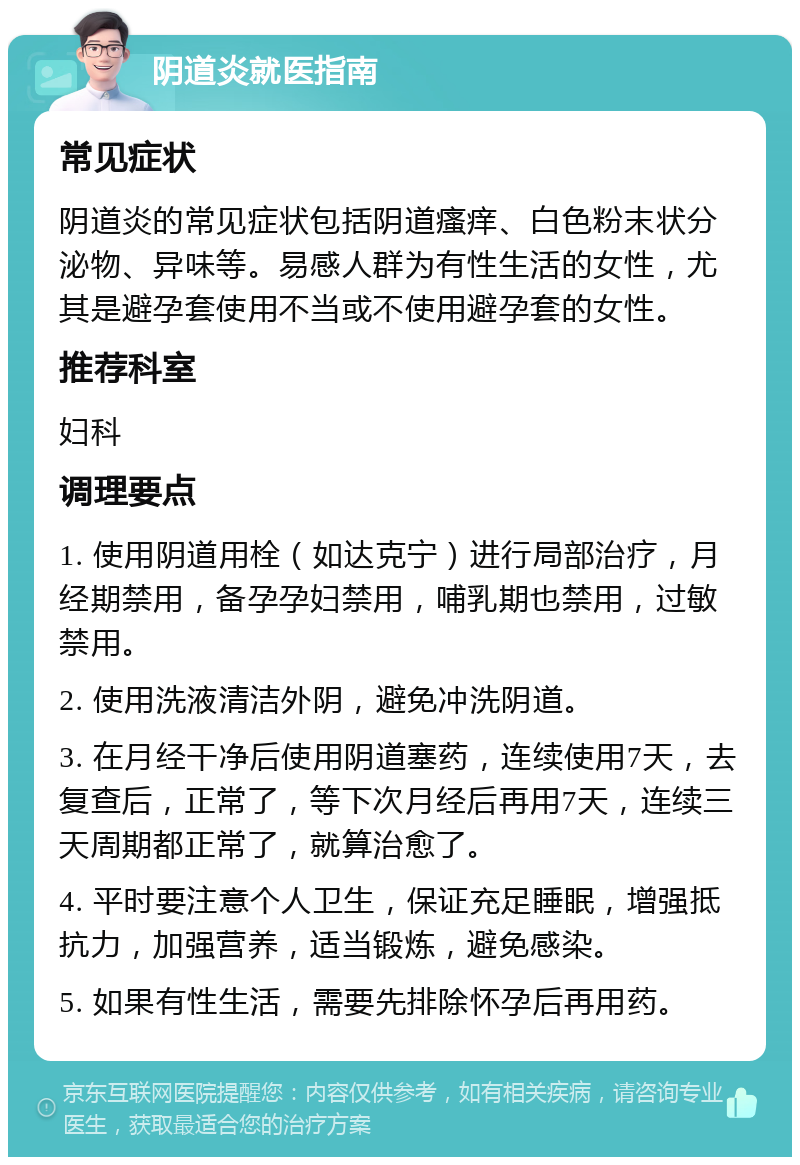 阴道炎就医指南 常见症状 阴道炎的常见症状包括阴道瘙痒、白色粉末状分泌物、异味等。易感人群为有性生活的女性，尤其是避孕套使用不当或不使用避孕套的女性。 推荐科室 妇科 调理要点 1. 使用阴道用栓（如达克宁）进行局部治疗，月经期禁用，备孕孕妇禁用，哺乳期也禁用，过敏禁用。 2. 使用洗液清洁外阴，避免冲洗阴道。 3. 在月经干净后使用阴道塞药，连续使用7天，去复查后，正常了，等下次月经后再用7天，连续三天周期都正常了，就算治愈了。 4. 平时要注意个人卫生，保证充足睡眠，增强抵抗力，加强营养，适当锻炼，避免感染。 5. 如果有性生活，需要先排除怀孕后再用药。