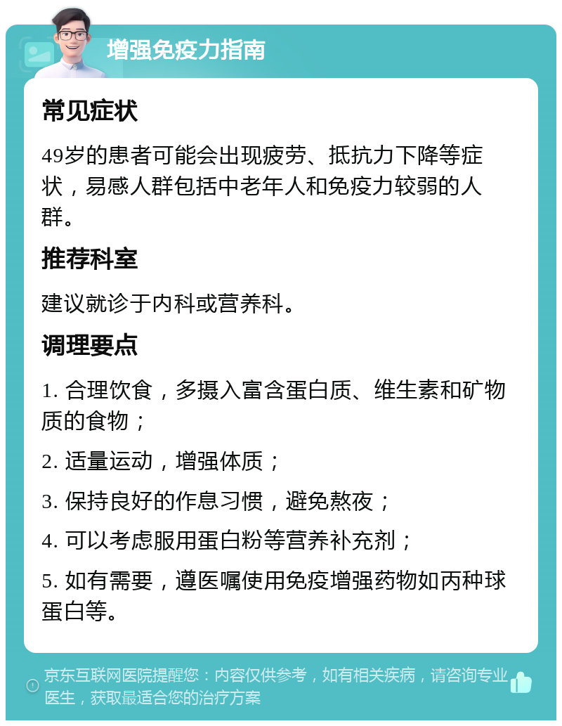 增强免疫力指南 常见症状 49岁的患者可能会出现疲劳、抵抗力下降等症状，易感人群包括中老年人和免疫力较弱的人群。 推荐科室 建议就诊于内科或营养科。 调理要点 1. 合理饮食，多摄入富含蛋白质、维生素和矿物质的食物； 2. 适量运动，增强体质； 3. 保持良好的作息习惯，避免熬夜； 4. 可以考虑服用蛋白粉等营养补充剂； 5. 如有需要，遵医嘱使用免疫增强药物如丙种球蛋白等。