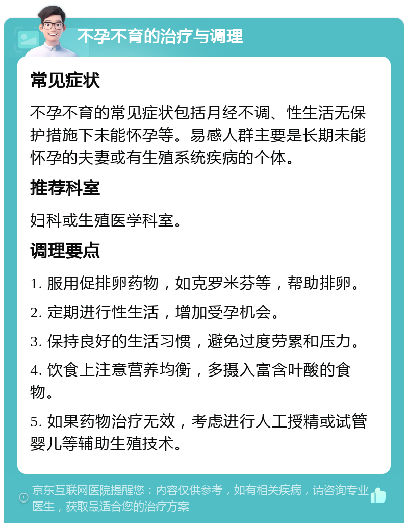 不孕不育的治疗与调理 常见症状 不孕不育的常见症状包括月经不调、性生活无保护措施下未能怀孕等。易感人群主要是长期未能怀孕的夫妻或有生殖系统疾病的个体。 推荐科室 妇科或生殖医学科室。 调理要点 1. 服用促排卵药物，如克罗米芬等，帮助排卵。 2. 定期进行性生活，增加受孕机会。 3. 保持良好的生活习惯，避免过度劳累和压力。 4. 饮食上注意营养均衡，多摄入富含叶酸的食物。 5. 如果药物治疗无效，考虑进行人工授精或试管婴儿等辅助生殖技术。